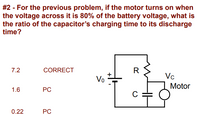 #2 - For the previous problem, if the motor turns on when
the voltage across it is 80% of the battery voltage, what is
the ratio of the capacitor's charging time to its discharge
time?
7.2
CORRECT
R
Vc
Vo
Motor
1.6
PC
C
0.22
PC
