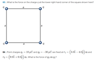 63. What is the force on the charge q at the lower-right-hand corner of the square shown here?
a
a
a
a
10 µC and q2 = -30 µC are fixed at ri = (3.0î – 4.03)
64. Point charges q1
m and
(9.0i + 6.0j ) m. What is the force of q2 on q1?
72 =
