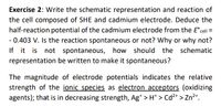 Exercise 2: Write the schematic representation and reaction of
the cell composed of SHE and cadmium electrode. Deduce the
half-reaction potential of the cadmium electrode from the E°cell =
- 0.403 V. Is the reaction spontaneous or not? Why or why not?
If it is not spontaneous, how should
the schematic
representation be written to make it spontaneous?
The magnitude of electrode potentials indicates the relative
strength of the ionic species as electron acceptors (oxidizing
agents); that is in decreasing strength, Ag* > H* > Cd²* > Zn²+.
