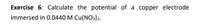 Exercise 6: Calculate the potential of a copper electrode
immersed in 0.0440 M Cu(NO3)2.
