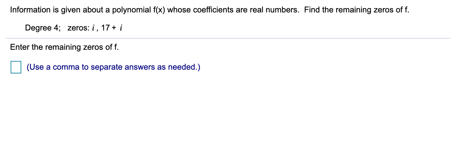 Information is given about a polynomial f(x) whose coefficients are real numbers. Find the remaining zeros of f.
Degree 4; zeros: i, 17+ i
Enter the remaining zeros of f.
(Use a comma to separate answers as needed.)
