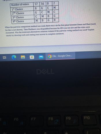 Number of voters
1* Choice
2ND Choice
3rd Choice
4th Choice
10
17
B
G
C
M
F6
F7
16 8
G
BCMB
2MCG
CMB
G
B
When the pairwise comparison method was used, there was a tie for first place between Green and Chad (work
for this is not shown). Then Matthews was disqualified because his GPA was too low and the votes were
recounted. Was the irrelevant alternatives criterion violated if the pairwise voting method was used? Explain
clearly by showing work and stating your answer in complete sentences.
М
File - Google Chro...
DELL
F8
50
F9
F10