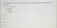 The average tire pressure for an automobile is 38.5 psi which is how many atmospheres of
pressure?
A. 1.77 x 10-3 atm
B. 566 atm
C. 2.62 atm
D. 1.99 atm
O A
В
