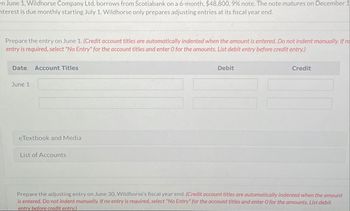 n June 1, Wildhorse Company Ltd. borrows from Scotiabank on a 6-month, $48,800, 9% note. The note matures on December 1
terest is due monthly starting July 1. Wildhorse only prepares adjusting entries at its fiscal year end.
Prepare the entry on June 1. (Credit account titles are automatically indented when the amount is entered. Do not indent manually. If no
entry is required, select "No Entry" for the account titles and enter O for the amounts. List debit entry before credit entry.)
Date
Account Titles
June 1
eTextbook and Media
List of Accounts
Debit
Credit
Prepare the adjusting entry on June 30, Wildhorse's fiscal year end. (Credit account titles are automatically indented when the amount
is entered. Do not indent manually. If no entry is required, select "No Entry" for the account titles and enter O for the amounts. List debit
entry before credit entry.)