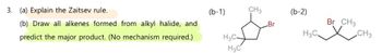 3. (a) Explain the Zaitsev rule.
(b) Draw all alkenes formed from alkyl halide, and
predict the major product. (No mechanism required.)
(b-1)
H3C-
H3C
CH3
Br
(b-2)
H3C.
Br CH3
XCH3