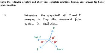 Solve the following problem and show your complete solutions. Explain your answer for better
understanding.
1.
Determine
necessary
to
sy stem in equilibrium.
F
300 N
the magnitude of P and F
Keep the cor current force
P
30°
S
200 N