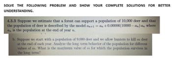 SOLVE THE FOLLOWING PROBLEM AND SHOW YOUR COMPLETE SOLUTIONS FOR BETTER
UNDERSTANDING.
4.3.3 Suppose we estimate that a forest can support a population of 10,000 deer and that
the population of deer is described by the model an+1 =an +0.00006(10000-an) an where
an is the population at the end of year n.
b. Suppose we start with a population of 9.000 deer and we allow hunters to kill m deer
at the end of each year. Analyze the long term behavior of the population for different
values of m. What is the maximum value of m for which the population survives in
the long-term?