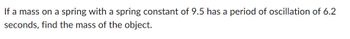 If a mass on a spring with a spring constant of 9.5 has a period of oscillation of 6.2
seconds, find the mass of the object.