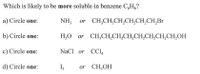 Which is likely to be more soluble in benzene C,H,?
a) Circle one:
NH, or CH,CH,CH,CH,CH,CH,Br
b) Circle one:
H,0 or CH,CH,CH,CH,CH,CH,CH,CH,OH
c) Circle one:
NaCl or CCI,
d) Circle one:
or CH,OH
