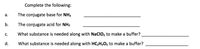 Complete the following:
а.
The conjugate base for NH3
b.
The conjugate acid for NH3
C.
What substance is needed along with NaClO, to make a buffer?
d.
What substance is needed along with HC2H3O2 to make a buffer?
