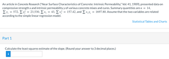 An article in Concrete Research ("Near Surface Characteristics of Concrete: Intrinsic Permeability," Vol. 41, 1989), presented data on
compressive strength x and intrinsic permeability y of various concrete mixes and cures. Summary quantities are n = 14,
1₁
Σy = 572, Σ. y = 23,530, Σ.x; = 43, Σx = 157.42, and Σ. xiv = 1697.80. Assume that the two variables are related
according to the simple linear regression model.
Part 1
Calculate the least squares estimate of the slope. (Round your answer to 3 decimal places.)
i
Statistical Tables and Charts