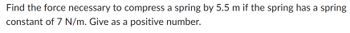 Find the force necessary to compress a spring by 5.5 m if the spring has a spring
constant of 7 N/m. Give as a positive number.