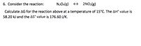 6. Consider the reaction:
N204(g) + 2NO2(g)
Calculate AG for the reaction above at a temperature of 15°C. The AH° value is
58.20 kJ and the AS° value is 176.60 J/K.
