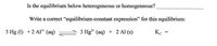 Is the equilibrium below heterogeneous or homogeneous?
Write a correct “equilibrium-constant expression" for this equilibrium:
3 Hg (1) +2 Al³* (aq)
3 Hg* (aq) + 2 Al (s)
Kc
