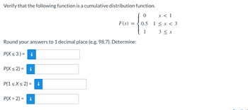 Verify that the following function is a cumulative distribution function.
0
- f₁²
Round your answers to 1 decimal place (e.g. 98.7). Determine:
P(X ≤3)= i
P(X ≤2) = i
P(1 ≤x≤2) = i
F(x) =
P(X> 2) = i
x < 1
0.5 1<x<3
3 ≤ x