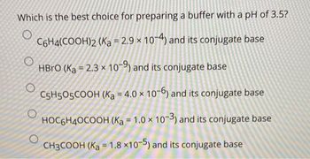 Which is the best choice for preparing a buffer with a pH of 3.5?
O
C6H4(COOH)2 (Ka = 2.9 x 10-4) and its conjugate base
HBrO (Ka = 2.3 x 10-9) and its conjugate base
C5H505COOH (Ka 4.0 x 10-6) and its conjugate base
HOC6H40COOH (Ka = 1.0 x 10-3) and its conjugate base
CH3COOH (Ka = 1.8 x10-5) and its conjugate base
O