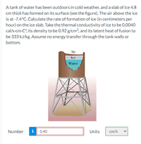 A tank of water has been outdoors in cold weather, and a slab of ice 4.8
cm thick has formed on its surface (see the figure). The air above the ice
is at -7.4°C. Calculate the rate of formation of ice (in centimeters per
hour) on the ice slab. Take the thermal conductivity of ice to be 0.0040
cal/s-cm-C°, its density to be 0.92 g/cm?, and its latent heat of fusion to
be 333 kJ/kg. Assume no energy transfer through the tank walls or
bottom.
Air
Ice
Water
Number
i
0.40
Units
cm/h
>
