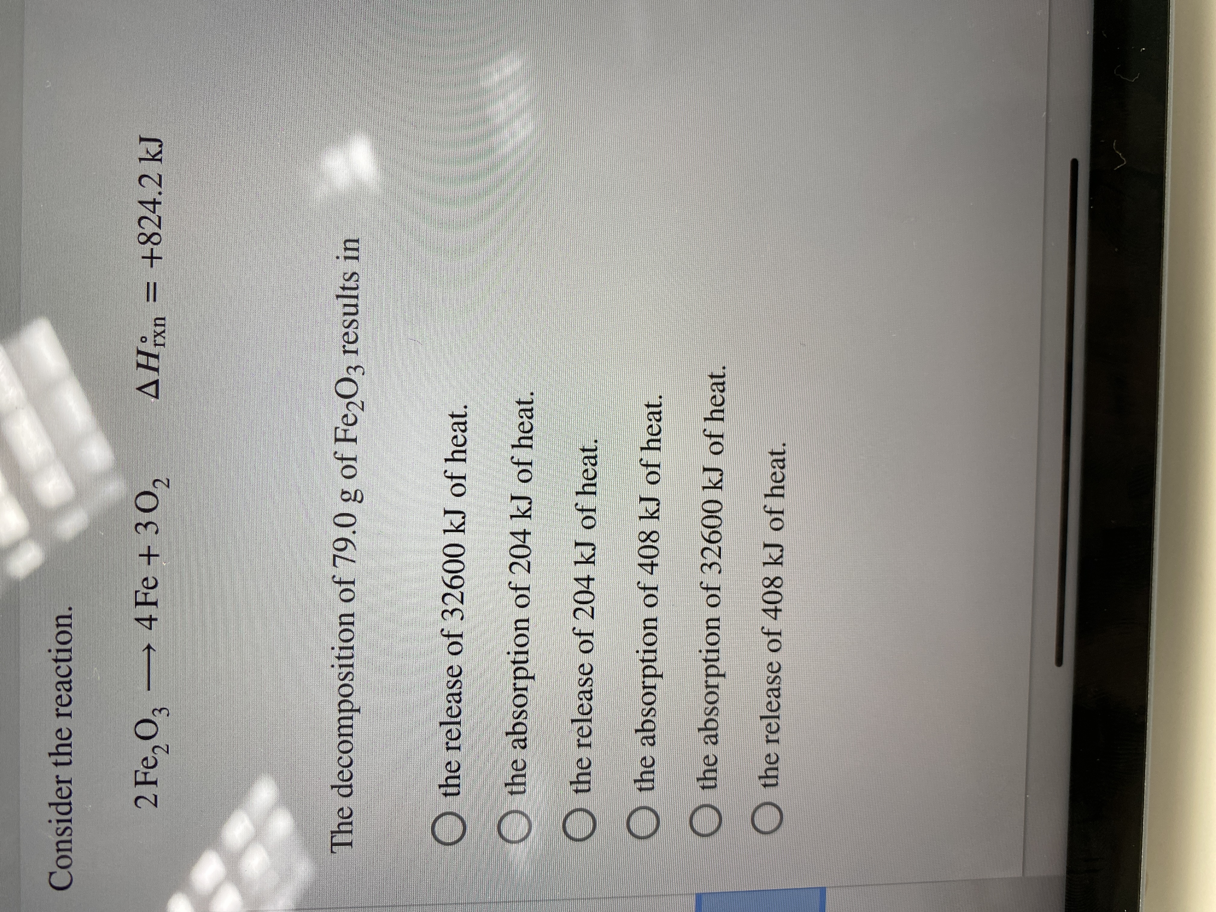 **Chemical Reaction and Heat Exchange Analysis**

Consider the reaction:

\[ 2 \text{Fe}_2\text{O}_3 \rightarrow 4 \text{Fe} + 3 \text{O}_2 \]
\[ \Delta H^\circ_{\text{rxn}} = +824.2 \, \text{kJ} \]

The decomposition of 79.0 g of Fe₂O₃ results in:

- ○ the release of 32600 kJ of heat.
- ○ the absorption of 204 kJ of heat.
- ○ the release of 204 kJ of heat.
- ○ the absorption of 408 kJ of heat.
- ○ the absorption of 32600 kJ of heat.
- ○ the release of 408 kJ of heat. 

**Analysis of ΔH (Enthalpy Change):**
- The positive ΔH value indicates an endothermic reaction, meaning that the reaction absorbs heat. 

**Educational Explanation:**
- To find the heat change for the decomposition of 79.0 g of Fe₂O₃, the molar mass of Fe₂O₃ should be used to convert the grams to moles. The stoichiometry of the balanced equation and the given ΔH can then be used to determine the heat absorbed or released for this specific mass of Fe₂O₃.