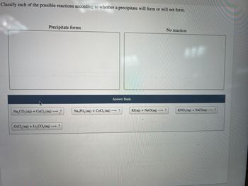 Classify each of the possible reactions according to whether a precipitate will form or will not form.
Precipitate forms
Na₂CO3(aq) + CuCl₂(aq) → ?
CrCl,(aq) + Li,CO,(aq) — ?
Answer Bank
Na3PO4 (aq) + CoCl₂(aq) → ?
No reaction
KI(aq) + NaCl(aq) →→→ ?
KNO3(aq) + NaCl(aq) →