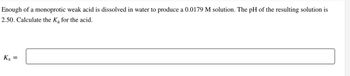 Enough of a monoprotic weak acid is dissolved in water to produce a 0.0179 M solution. The pH of the resulting solution is
2.50. Calculate the K₂ for the acid.
Ka
=