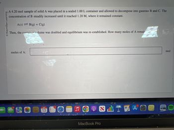 O Macmillan Learning
A 4.20 mol sample of solid A was placed in a sealed 1.00 L container and allowed to decompose into gaseous B and C. The
concentration of B steadily increased until it reached 1.20 M, where it remained constant.
A(s) B(g) + C(g)
Then, the container volume was doubled and equilibrium was re-established. How many moles of A remair
moles of A:
Fo
SEP
13
SLT
MacBook Pro
STR
mol
(1
((((