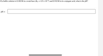 If a buffer solution is 0.180 M in a weak base (K₁ = 4.9 × 10-5) and 0.510 M in its conjugate acid, what is the pH?
pH
=