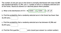 The problem addresses the distribution of ants per acre in a forest.

Given:
- The number of ants per acre is normally distributed with a mean (\(\mu\)) of 42,000 and a standard deviation (\(\sigma\)) of 12,394.
- Let \(X\) represent the number of ants in a randomly selected acre.

Tasks:
a. **Distribution of X**: \(X \sim N(42000, 12394)\)

b. **Probability Calculation**: Find the probability that a randomly selected acre has fewer than 32,435 ants. (Answer not provided in image)

c. **Probability Calculation**: Find the probability that a randomly selected acre has between 43,906 and 55,973 ants. (Answer not provided in image)

d. **First Quartile**: Calculate the first quartile, rounding the answer to a whole number. (Answer not provided in image)

The tasks involve calculating probabilities and quartiles based on the normal distribution parameters provided.