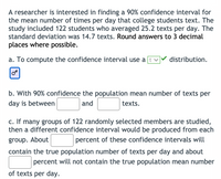 A researcher is interested in finding a 90% confidence interval for
the mean number of times per day that college students text. The
study included 122 students who averaged 25.2 texts per day. The
standard deviation was 14.7 texts. Round answers to 3 decimal
places where possible.
a. To compute the confidence interval use a
distribution.
b. With 90% confidence the population mean number of texts per
day is between
and
texts.
c. If many groups of 122 randomly selected members are studied,
then a different confidence interval would be produced from each
group. About
percent of these confidence intervals will
contain the true population number of texts per day and about
percent will not contain the true population mean number
of texts per day.
