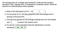 The average price of a college math textbook is $160 and the standard
deviation is $22. Suppose that 12 textbooks are randomly chosen. Round all
answers to 4 decimal places where possible.
a. What is the distribution of x? ¤ - N(
b. For the group of 12, find the probability that the average price is
between $170 and $179.
c. Find the first quartile for the average textbook price for this sample
size. $
(round to the nearest cent)
d. For part b), is the assumption that the distribution is normal
necessary? O Yes
O No o
