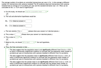 The average number of accidents at controlled intersections per year is 5.6. Is this average a different
number for intersections with cameras installed? The 59 randomly observed intersections with cameras
installed had an average of 5.4 accidents per year and the standard deviation was 1.21. What can be
concluded at the a = 0.01 level of significance?
a. For this study, we should use t-test for a population mean
b. The null and alternative hypotheses would be:
Ho: ?v Select an answer v
H1:
?v Select an answer v
c. The test statistic ?v =
(please show your answer to 3 decimal places.)
d. The p-value =
(Please show your answer to 4 decimal places.)
e. The p-value is
f. Based on this, we should fail to reject
the null hypothesis.
g. Thus, the final conclusion is that ...
The data suggest that the population mean is not significantly different from 5.6 at a = 0.01,
so there is statistically insignificant evidence to conclude that the population mean number of
accidents per year at intersections with cameras installed is different from 5.6 accidents.
The data suggest that the populaton mean is significantly different from 5.6 at a = 0.01, so
there is statistically significant evidence to conclude that the population mean number of
accidents per year at intersections with cameras installed is different from 5.6 accidents.
O The data suggest that the sample mean is not significantly different from 5.6 at a = 0.01, so
there is statistically insignificant evidence to conclude that the sample mean number of
accidents per year at intersections with cameras installed is different from 5.4 accidents.
%3D
