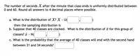 The number of seconds X after the minute that class ends is uniformly distributed between
O and 60. Round all answers to 4 decimal places where possible.
a. What is the distribution of X? X - U(
then the sampling distribution is
b. Suppose that 40 classes are clocked. What is the distribution of ữ for this group of
classes? a - N(
c. What is the probability that the average of 40 classes will end with the second hand
between 31 and 34 seconds?
