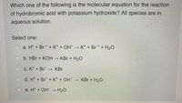 Which one of the following is the molecular equation for the reaction
of hydrobromic acid with potassium hydroxide? All species are in
aqueous solution.
Select one:
Oa. H* + Br- + K* + OH¯ –→ K* + Br - + H20
b. HBr + KOH → KBr + H2O
c. K* + Br KBr
d. H* + Br + K* + OH¯ -
→ KBr + H2O
e. H* + OH → H20
