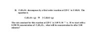 B. C6H12O3 decomposes by a first order reaction at 225 C to C2H4O. The
equation is
C6H12O3 (g) → 3 C:H4O (g)
The rate constant for this reaction at 225 C is 3.05 X 10 4 /s. If we start with a
0.250 M concentration of CH12O3, what will its concentration be after 2.00
minutes?
