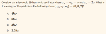 Consider an anisotropic 3D harmonic oscillator where we = Wy
the energy of the particle in the following state (nx, ny, n₂) = (0, 0, 2)?
= w and wz
A. 4ħw
B. 6hw
C. 3ħw
D. 2.5ħw
= 2w. What is