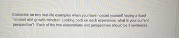 Elaborate on two real-life examples when you have noticed yourself having a fixed
mindset and growth mindset. Looking back on each experience, what is your current
perspective? Each of the two elaborations and perspectives should be 3 sentences.