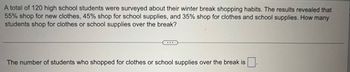 A total of 120 high school students were surveyed about their winter break shopping habits. The results revealed that
55% shop for new clothes, 45% shop for school supplies, and 35% shop for clothes and school supplies. How many
students shop for clothes or school supplies over the break?
The number of students who shopped for clothes or school supplies over the break is