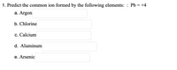 1. Predict the common ion formed by the following elements: Pb = +4

a. Argon  [ _____ ]

b. Chlorine  [ _____ ]

c. Calcium  [ _____ ]

d. Aluminum  [ _____ ]

e. Arsenic  [ _____ ]