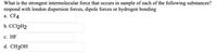 **Question:**

What is the strongest intermolecular force that occurs in a sample of each of the following substances? Respond with London dispersion forces, dipole forces, or hydrogen bonding.

a. CF₄
b. CCl₂H₂
c. HF
d. CH₃OH

**Description:**

This question asks students to identify the predominant intermolecular force present in various substances. Students are required to choose from three types of forces: London dispersion forces, dipole forces, and hydrogen bonding. The compounds listed are:

- **CF₄ (Carbon tetrafluoride)**
- **CCl₂H₂ (Dichloroethene)**
- **HF (Hydrogen fluoride)**
- **CH₃OH (Methanol)**

Students should analyze the molecular structure of each compound to determine the type of intermolecular force that is strongest.