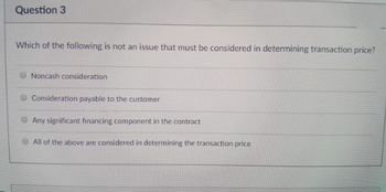 Question 3
Which of the following is not an issue that must be considered in determining transaction price?
Noncash consideration
Consideration payable to the customer
Any significant financing component in the contract
All of the above are considered in determining the transaction price