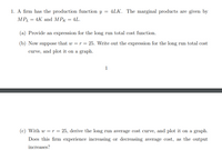 1. A firm has the production function y = 4LK. The marginal products are given by
MPL = 4K and MPK = 4L.
(a) Provide an expression for the long run total cost function.
(b) Now suppose that w = r = 25. Write out the expression for the long run total cost
curve, and plot it on a graph.
1
(c) With w = r = 25, derive the long run average cost curve, and plot it on a graph.
Does this firm experience increasing or decreasing average cost, as the output
increases?
