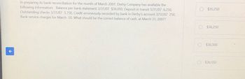 In preparing its bank reconciliation for the month of March 2007, Derby Company has available the
following information: Balance per bank statement 3/31/07 $36,050, Deposit in transit 3/31/07 6,250,
Outstanding checks 3/31/07 5,750, Credit erroneously recorded by bank in Derby's account 3/12/07 250,
Bank service charges for March 50. What should be the correct balance of cash, at March 31, 2007?
$35,250
O $36,250
$36,300
$36,550