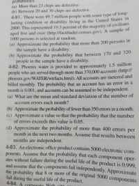 probabilities
(a) More than 23 chips are defective.
(b) Between 20 and 30 chips are defective.
bas
4-81. There were 49.7 million people with some type of long-
lasting condition or disability living in the United States in
2000. This represented 19.3 percent of the majority of civilians
aged five and over (http://factfinder.census.gov). A sample of
1000 persons is selected at random.
(a) Approximate the probability that more than 200 persons in
the sample have a disability.
(b) Approximate the probability that between 170 and 320
people in the sample have a disability.
4-82. Phoenix water is provided to approximately 1.5 million
people who are served through more than 370,000 accounts (http://
phoenix.gov/WATER/wtrfacts.html). All accounts are metered and
billed monthly. The probability that an account has an error in a
month is 0.001, and accounts can be assumed to be independent.
(a) What are the mean and standard deviation of the number of
neru
account errors each month?
(b) Approximate the probability of fewer than 350 errors in a month.
(c) Approximate a value so that the probability that the number
of errors exceeds this value is 0.05.
(d) Approximate the probability of more than 400 errors per
month in the next two months. Assume that results between
months are independent.
4-83. An electronic office product contains 5000 electronic com-
ponents. Assume that the probability that each component oper-
ates without failure during the useful life of the product is 0.999,
and assume that the components fail independently. Approximate
the probability that 8 or more of the original 5000 components
fail during the useful life of the product.
4-84. A cornorate Web rita
