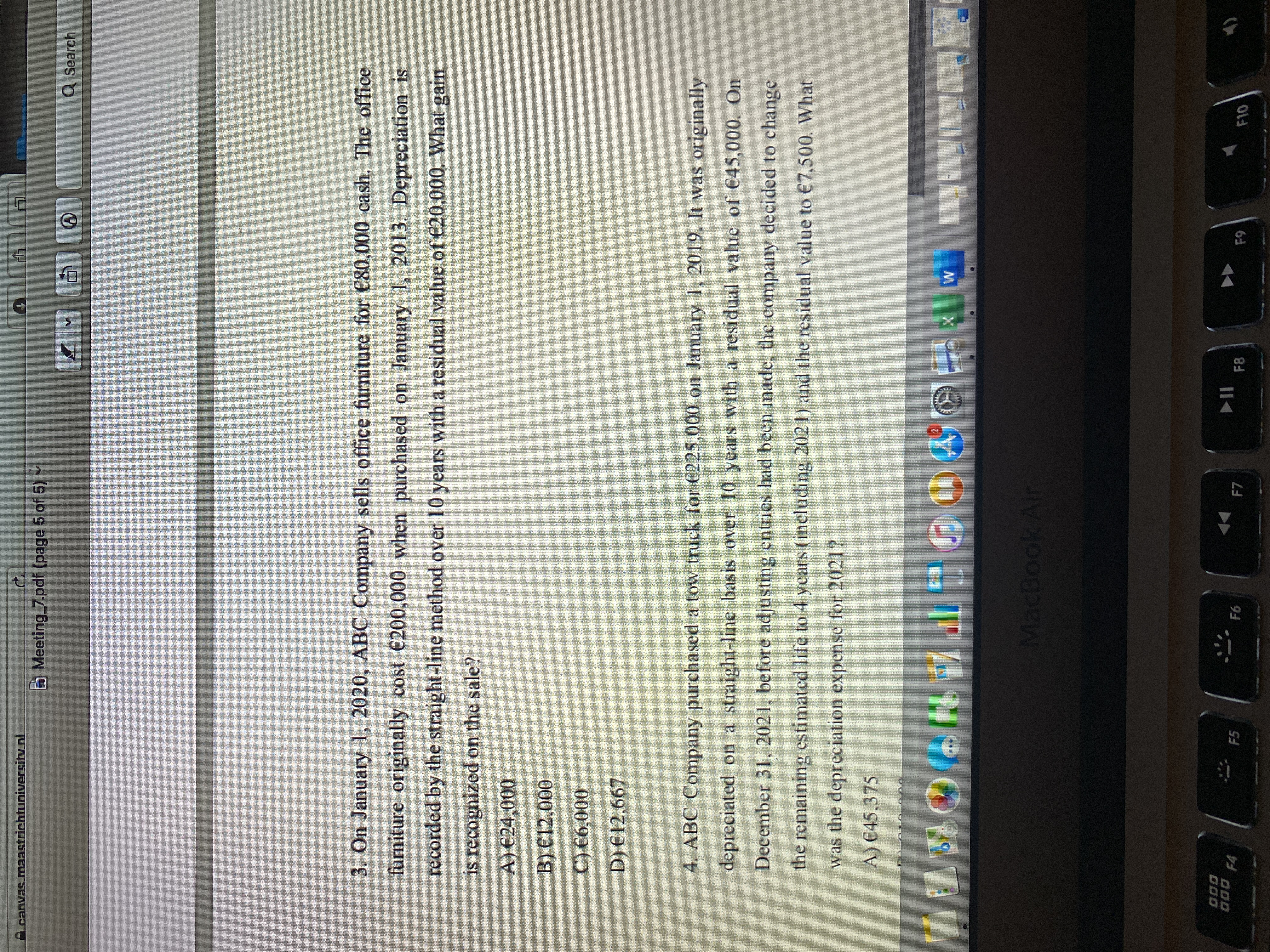 canvas.maast
trichtuniversity nl
.
Meeting 7.pdf (page 5 of 5)
Q Search
3. On January 1, 2020, ABC Company sells office furniture for €80,000 cash. The office
furniture originally cost €200,000 when purchased on January 1, 2013. Depreciation is
recorded by the straight-line method over 10 years with a residual value of €20,000. What gain
is recognized on the sale?
A) €24,000
B) €12,000
C) €6,000
D) €12,667
4. ABC Company purchased a tow truck for €225,000 on January 1, 2019. It was originally
depreciated on a straight-line basis over 10 years with a residual value of €45,000. On
December 31, 2021, before adjusting entries had been made, the company decided to change
the remaining estimated life to 4 years (including 2021) and the residual value to €7,500. What
was the depreciation expense for 2021?
A) €45,375
MacBook Air
O00
000
II
F8
F5
F7
F10
