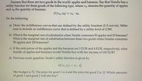 Assume that there are two goods in the world: apples and bananas. Say that Natalie has a
utility function for these goods of the following type, where xA denotes the quantity of apples
and xB the quantity of bananas
U(XA, XB) = XA XB-
Do the following:
a) Draw the indifference curves that are defined by the utility function (2-3 curves). Make
sure to include an indifference curve that is defined by a utility level of 2,500.
b) What is the marg inal rate of substitution when Natalie consumes 50 apples and 50 bananas?
What is the marginal rate of substitution between these two goods when Natalie consumes
50apples and 100 bananas?
c) If the unit prices of the apples and the bananas are 3 EUR and 4 EUR, respectively, what
bundle of apples and bananas would Natalie buy with her income of 100 EUR?
d) Previous exam question: Sarah's utility function is given by
U(x1, x2)
= x1 x
Her budget is 72. The price for good 1 is 4 and the price for good 2 is 12. Which amounts
of good 1 and good 2 will she buy?
