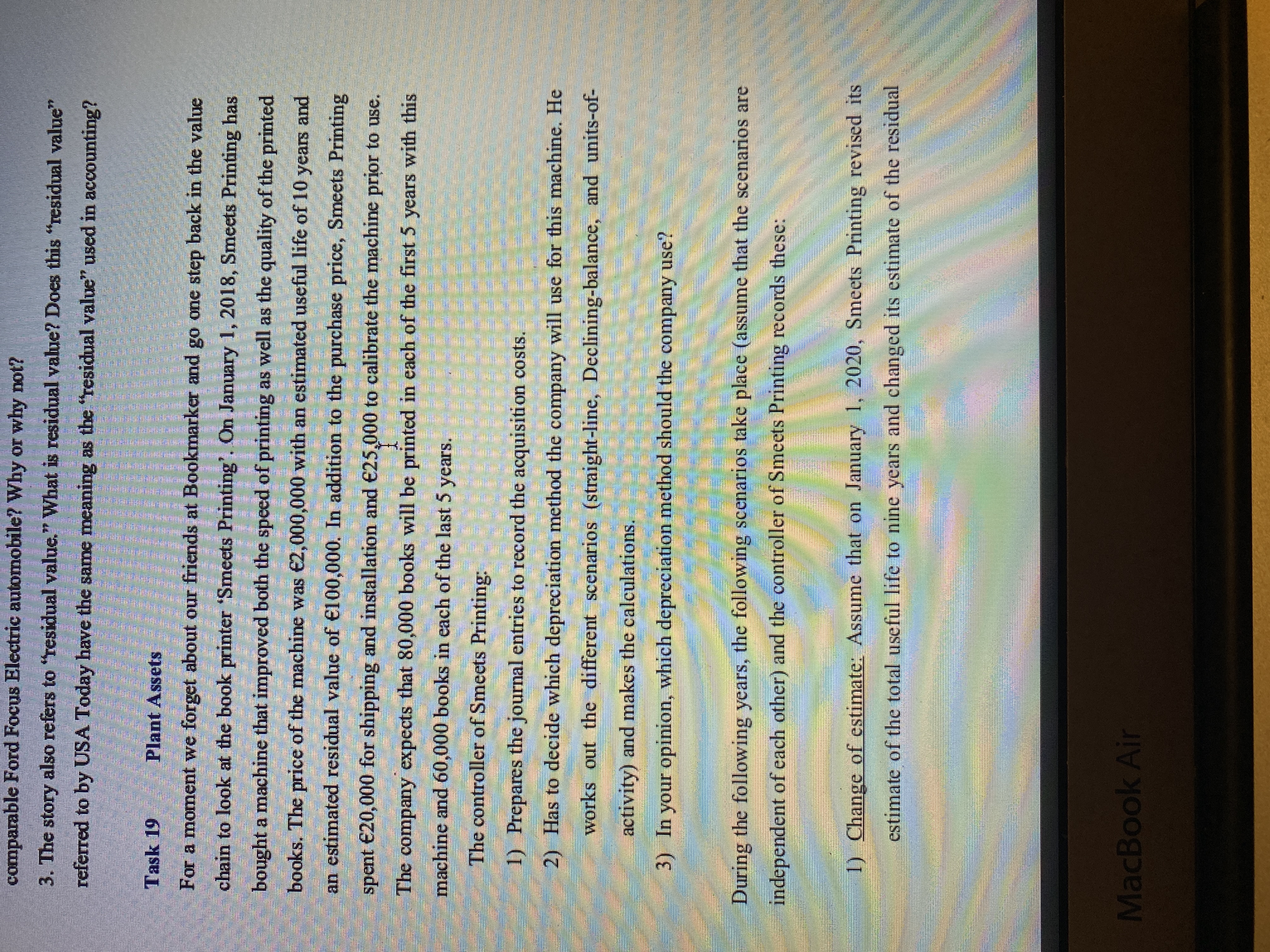 臺 花
comparable Ford Focus Electric automobile? Why or why not?
3. The story also refers to "residual value." What is residual value? Does this "residual value"
referred to by USA Today have the same meaning as the "residual value" used in accounting?
Task 19
Plant Assets
For a moment we forget about our friends at Bookmarker and go one step back in the value
chain to look at the book printer 'Smeets Printing'. On January 1, 2018, Smeets Printing has
bought a machine that improved both the speed of printing as well as the quality of the printed
books. The price of the machine was €2,000,000 with an estimated useful life of 10 years and
an estimated residual value of €100,000. In addition to the purchase price, Smeets Printing
spent €20,000 for shipping and installation and €25,000 to calibrate the machine prior to use.
The company expects that 80,000 books will be printed in each of the first 5 years with this
machine and 60,000 books in each of the last 5 years.
The controller of Smeets Printing:
(1)
2) Has to decide which depreciation method the company will use for this machine. He
1) Prepares the journal entries to record the acquisition costs.
works out the different scenarios (straight-line, Declining-balance, and units-of-
activity) and makes the calculations.
3) In your opinion, which depreciation method should the company use?
During the following years, the following seenarios take place (assume that the scenarios are
independent of each other) and the controller of Smeets Printing records these:
1) Change of estimate: Assume that on January 1, 2020, Smeets Printing revised its
estimate of the total useful life to nine years and changed its estimate of the residual
MacBook Air
