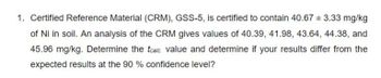 1. Certified Reference Material (CRM), GSS-5, is certified to contain 40.67 ± 3.33 mg/kg
of Ni in soil. An analysis of the CRM gives values of 40.39, 41.98, 43.64, 44.38, and
45.96 mg/kg. Determine the tcalc. value and determine if your results differ from the
expected results at the 90 % confidence level?