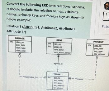 Convert the following ERD into relational schema.
It should include the relation names, attribute
names, primary keys and foreign keys as shown in
below example:
Relation1 (Attribute1, Attribute2, Attribute3,
Attribute 4*)
DAMAGE
PK dam no
pay date
dam type
dam cost
PK
PK
responsible for HPK
RENT
ten no
prop.no
rent bond
rent lease period
TENANT
300.0
ten
family
oven
PK
Finish
PAYMENT
DAY no
pay date
1
pay type
pay amount