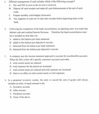 1. Efficient management of cash includes which of the following concepts?
A. Pay cach bill as soon as the invoice is received.
B. Deposit all cash receipts and make all cash disbursements at the end of each
week.
C. Prepare monthly cash budgets (forecasts).
D. Pay suppliers in cash out of cash sales receipts before depositing them in the
bank.
2. Following the completion of the bank reconciliation, an adjusting entry was made that
debited cash and credited Interest Revenue. Therefore the bank reconciliation must
have included an item that was
A. added to the balance per bank statement.
B. added to the balance per depositor's records.
C. deducted from the balance per bank statement.
D. deducted from the balance per depositor's records.
3 A company uses the income statement approach to account for uncollectible accounts.
When the firm writes off a specific customer's account receivable,
A. total current assets are reduced.
B. total expenses for the period are increased.
C. total current assets are reduced and total expenses are increased.
D. there is no effect on total current assets or total expenses.
4. In a perpetual inventory system, the entry to record the cost of goods sold always
includes an entry of equal amount to the
A. Inventory account.
B. Sales account.
C. Purchases account.
D. None of the above.
