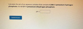 Calculate the pH of an aqueous solution that contains 0.306 M potassium hydrogen
phosphate and 0.127 M potassium dihydrogen phosphate.
pH =
Submit Answer