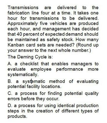 Transmissions are delivered to the
fabrication line four at a time. It takes one
hour for transmissions to be delivered.
Approximately five vehicles are produced
each hour, and management has decided
that 40 percent of expected demand should
be maintained as safety stock. How many
Kanban card sets are needed? (Round up
your answer to the next whole number.)
The Deming Cycle is:
A. a checklist that enables managers to
evaluate employee performance more
systematically.
B. a systematic method of evaluating
potential facility locations.
C. a process for finding potential quality
errors before they occur.
D. a process for using identical production
steps in the creation of different types of
products.